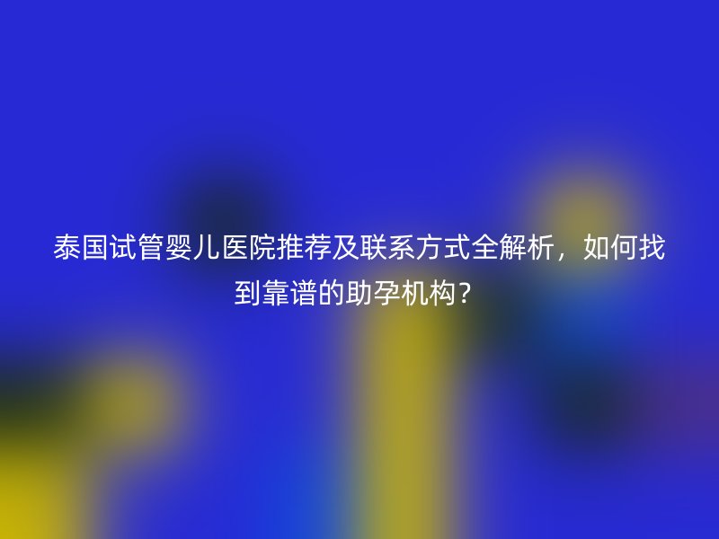 泰国试管婴儿医院推荐及联系方式全解析，如何找到靠谱的助孕机构？