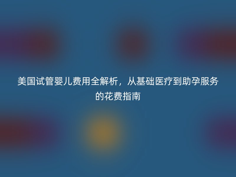 美国试管婴儿费用全解析，从基础医疗到助孕服务的花费指南