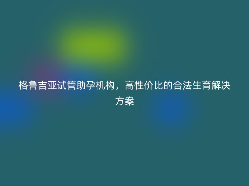 格鲁吉亚试管助孕机构，高性价比的合法生育解决方案