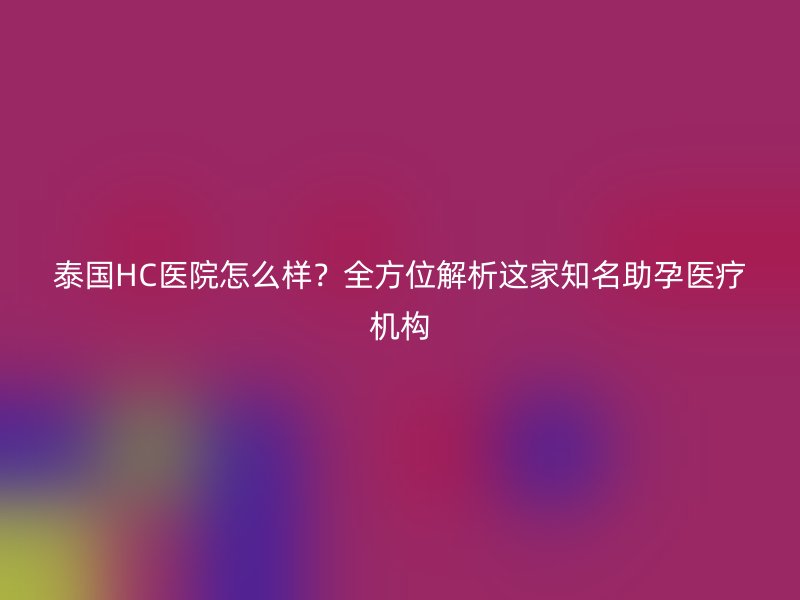 泰国HC医院怎么样？全方位解析这家知名助孕医疗机构