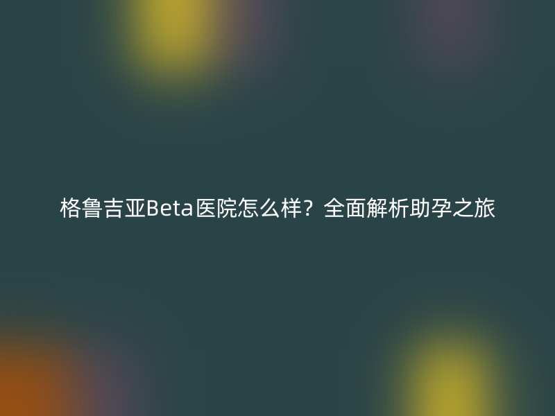 格鲁吉亚Beta医院怎么样？全面解析助孕之旅