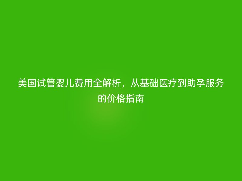 美国试管婴儿费用全解析，从基础医疗到助孕服务的价格指南