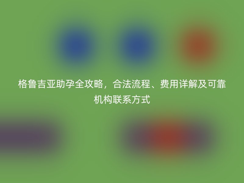 格鲁吉亚助孕全攻略，合法流程、费用详解及可靠机构联系方式