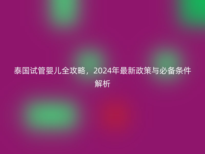 泰国试管婴儿全攻略，2024年最新政策与必备条件解析