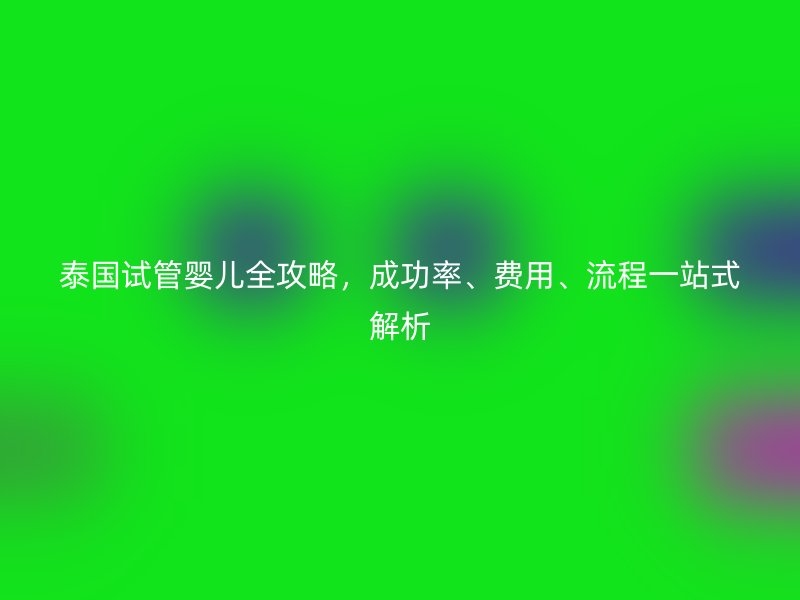 泰国试管婴儿全攻略，成功率、费用、流程一站式解析