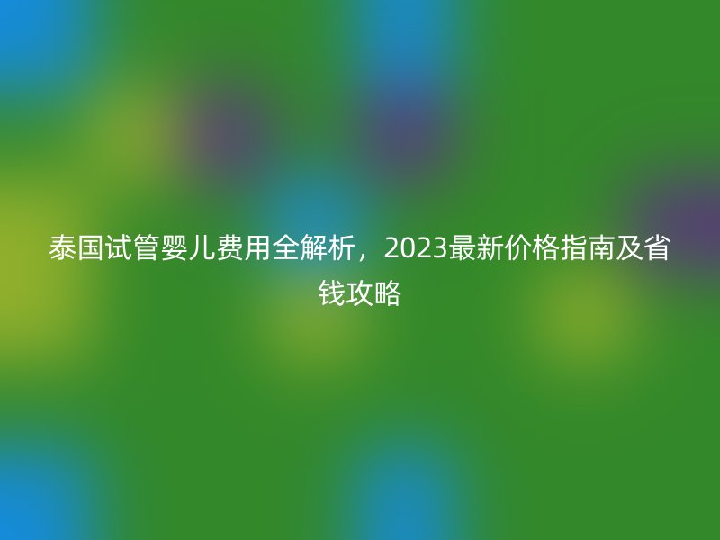 泰国试管婴儿费用全解析，2023最新价格指南及省钱攻略