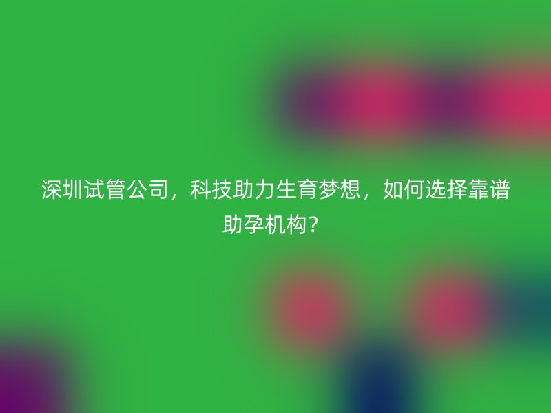 深圳试管公司，科技助力生育梦想，如何选择靠谱助孕机构？