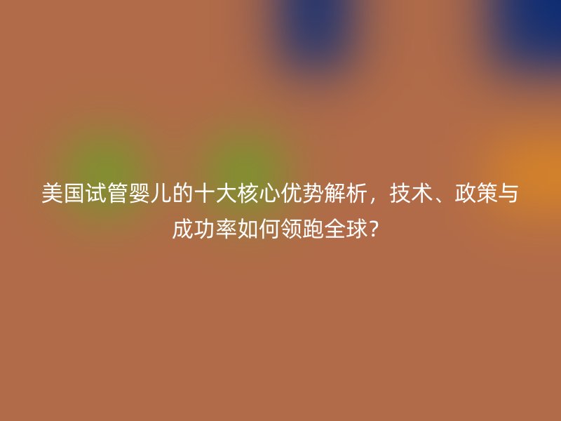 美国试管婴儿的十大核心优势解析，技术、政策与成功率如何领跑全球？