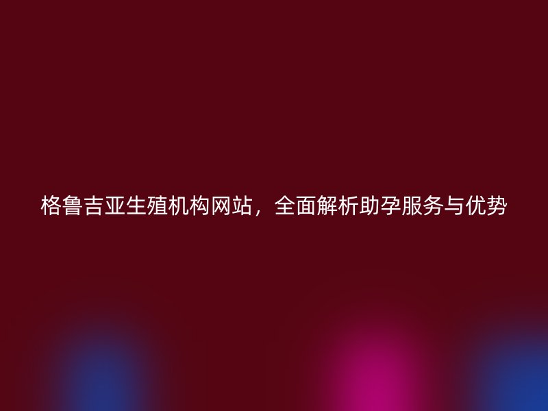 格鲁吉亚生殖机构网站，全面解析助孕服务与优势