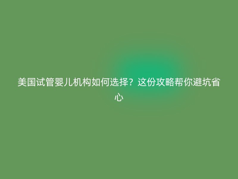 美国试管婴儿机构如何选择？这份攻略帮你避坑省心