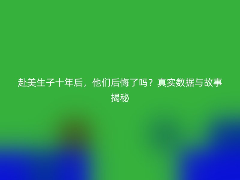 赴美生子十年后，他们后悔了吗？真实数据与故事揭秘