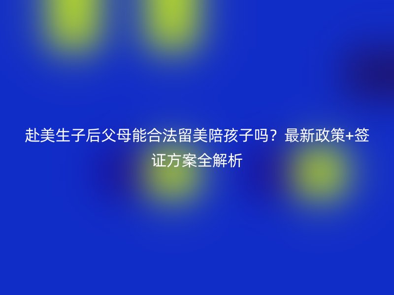 赴美生子后父母能合法留美陪孩子吗？最新政策+签证方案全解析