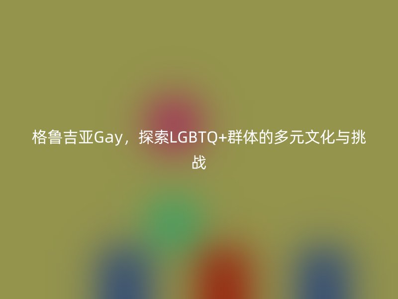 格鲁吉亚Gay，探索LGBTQ+群体的多元文化与挑战