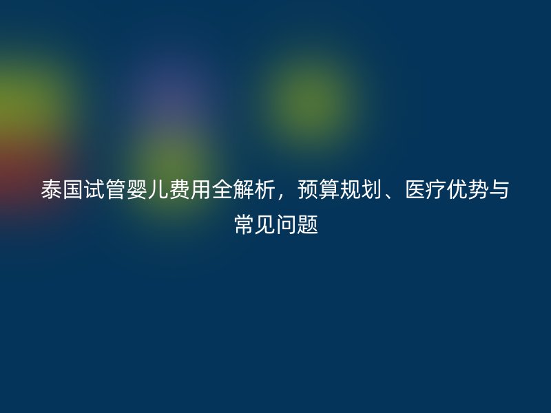 泰国试管婴儿费用全解析，预算规划、医疗优势与常见问题