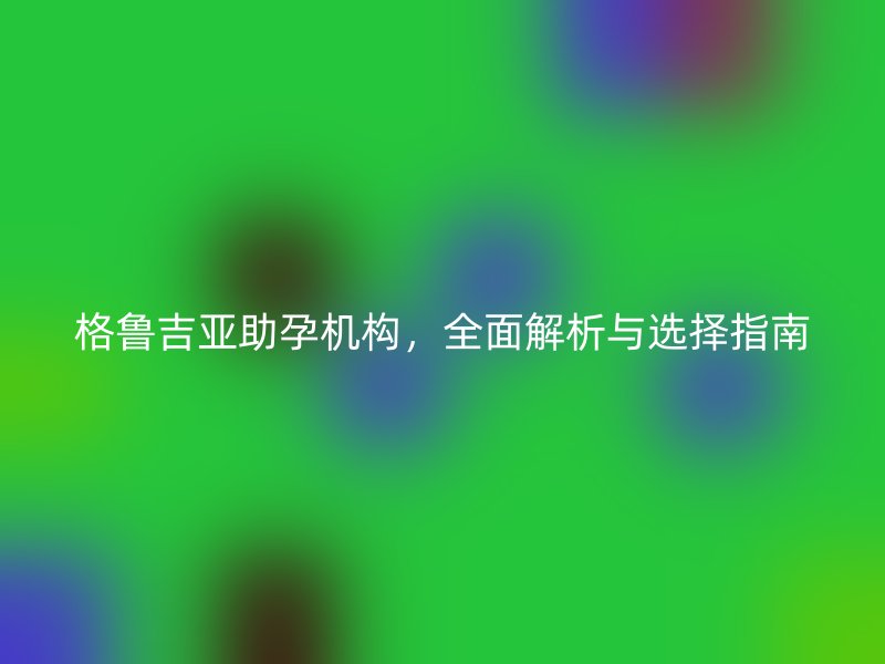 格鲁吉亚助孕机构，全面解析与选择指南