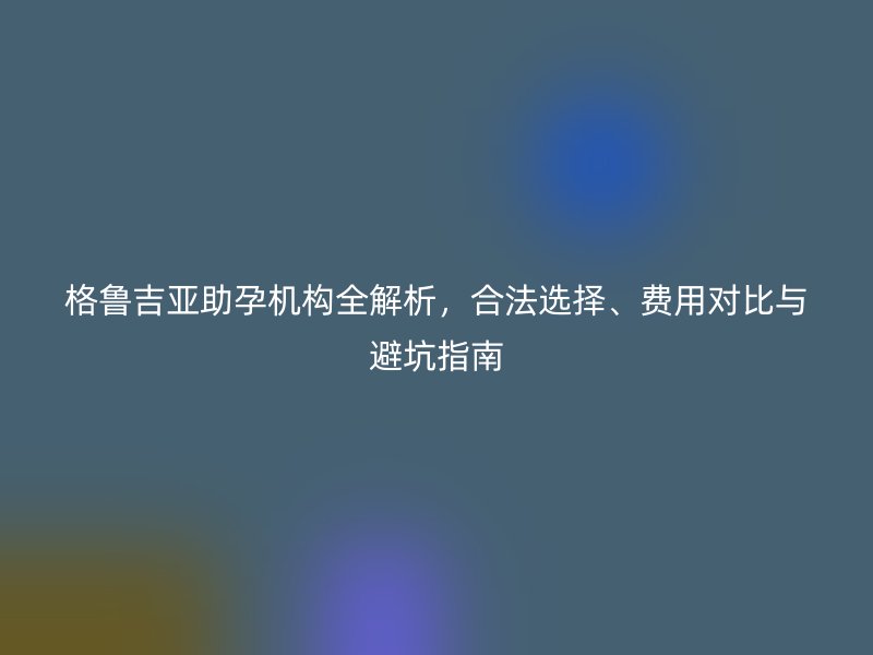 格鲁吉亚助孕机构全解析，合法选择、费用对比与避坑指南