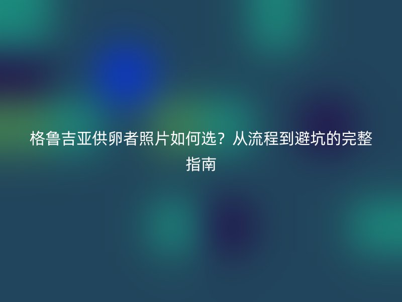 格鲁吉亚供卵者照片如何选？从流程到避坑的完整指南