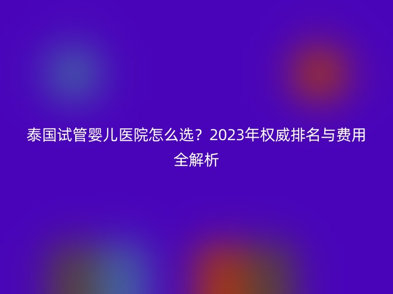 泰国试管婴儿医院怎么选？2023年权威排名与费用全解析