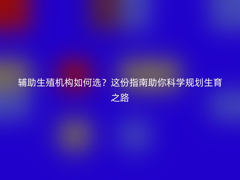 辅助生殖机构如何选？这份指南助你科学规划生育之路