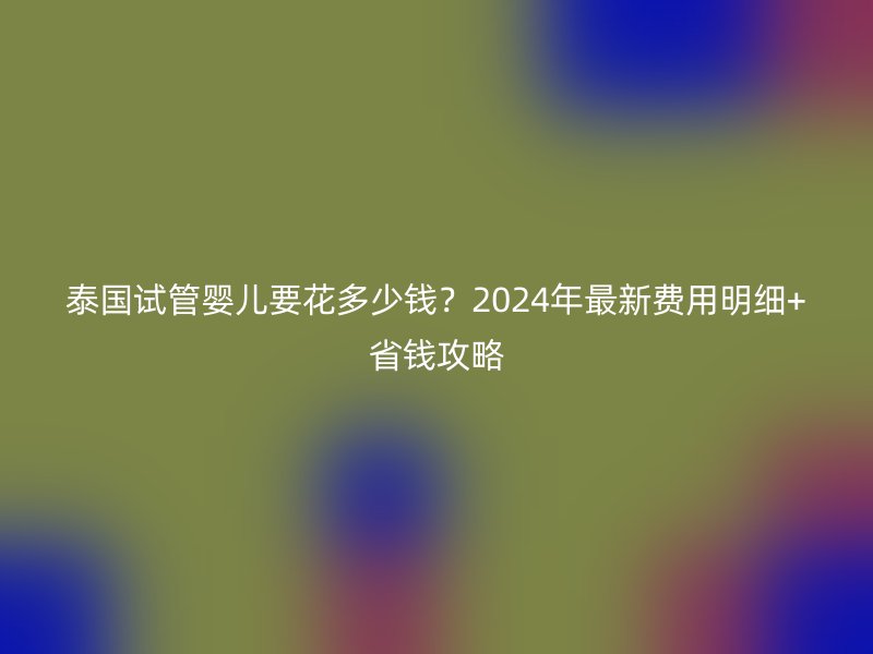 泰国试管婴儿要花多少钱？2024年最新费用明细+省钱攻略