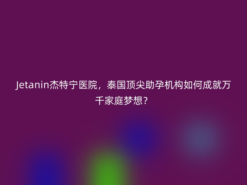 Jetanin杰特宁医院，泰国顶尖助孕机构如何成就万千家庭梦想？