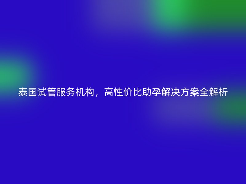 泰国试管服务机构，高性价比助孕解决方案全解析