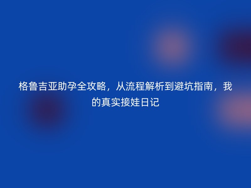 格鲁吉亚助孕全攻略，从流程解析到避坑指南，我的真实接娃日记