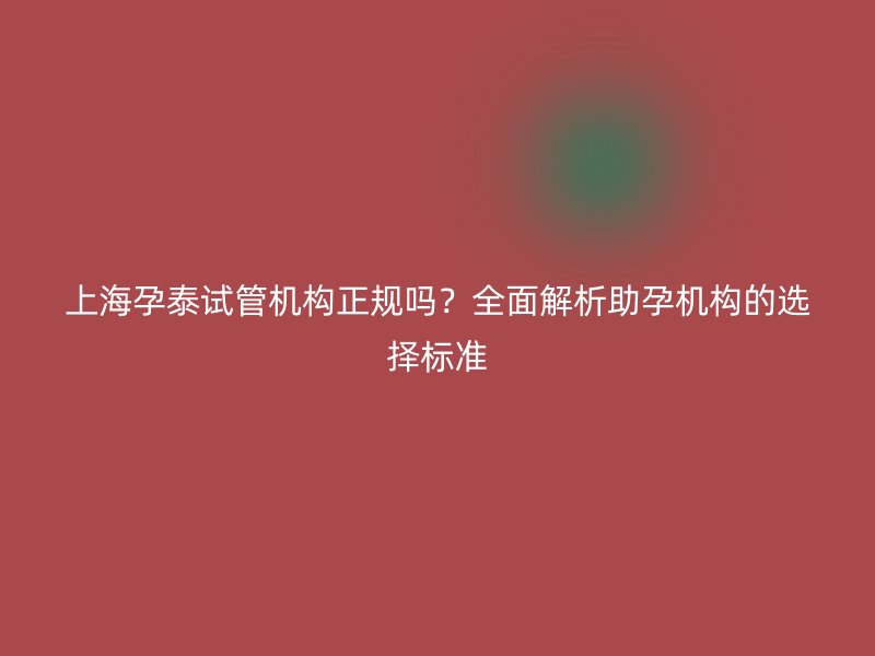 上海孕泰试管机构正规吗？全面解析助孕机构的选择标准