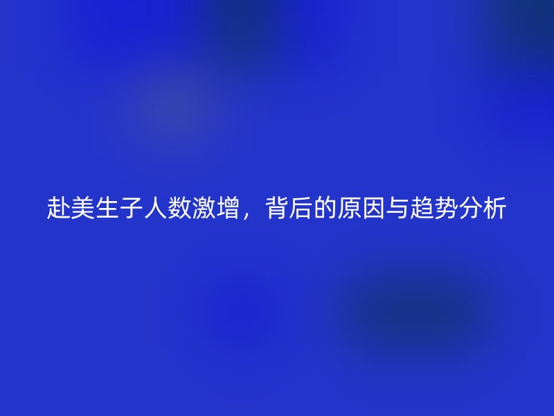 赴美生子人数激增，背后的原因与趋势分析