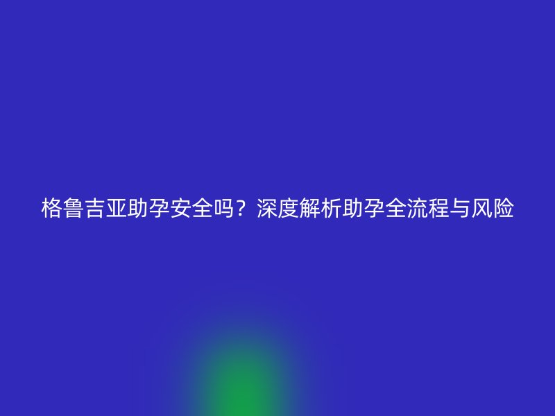 格鲁吉亚助孕安全吗？深度解析助孕全流程与风险