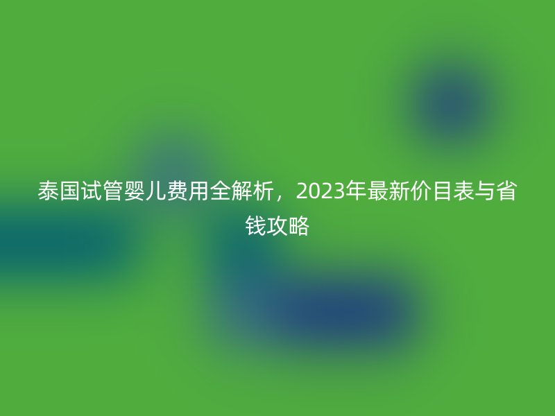 泰国试管婴儿费用全解析，2023年最新价目表与省钱攻略