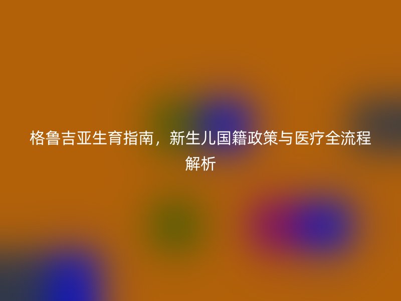 格鲁吉亚生育指南，新生儿国籍政策与医疗全流程解析