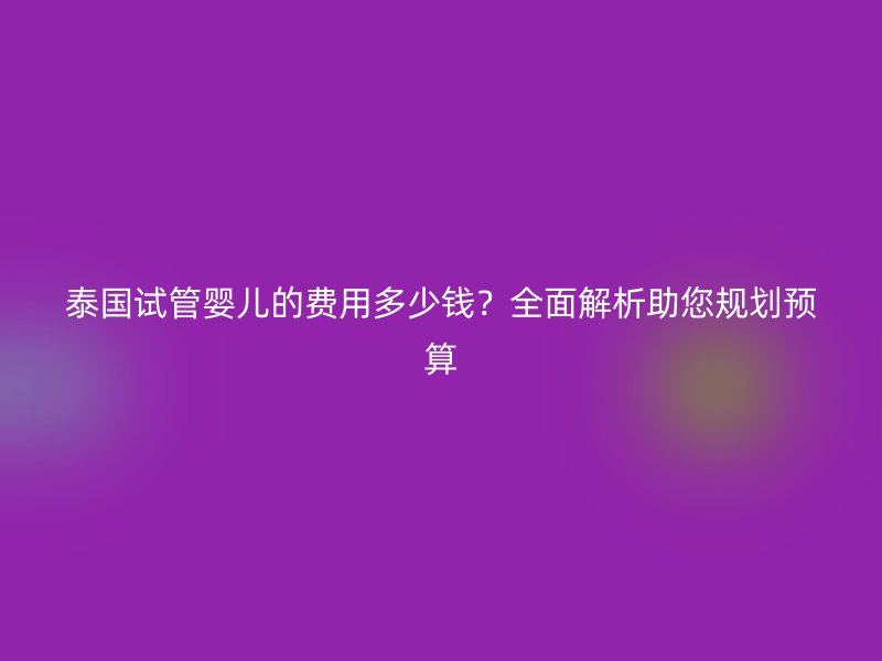 泰国试管婴儿的费用多少钱？全面解析助您规划预算