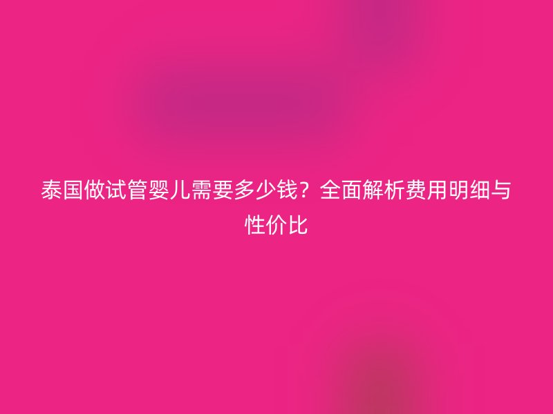 泰国做试管婴儿需要多少钱？全面解析费用明细与性价比