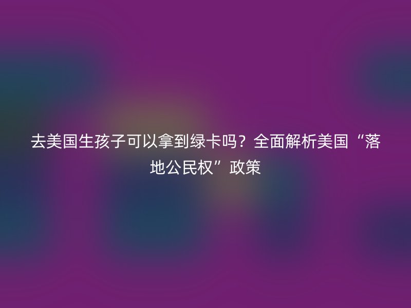 去美国生孩子可以拿到绿卡吗？全面解析美国“落地公民权”政策