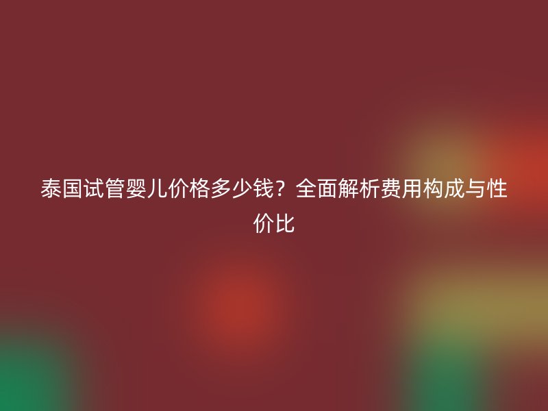 泰国试管婴儿价格多少钱？全面解析费用构成与性价比