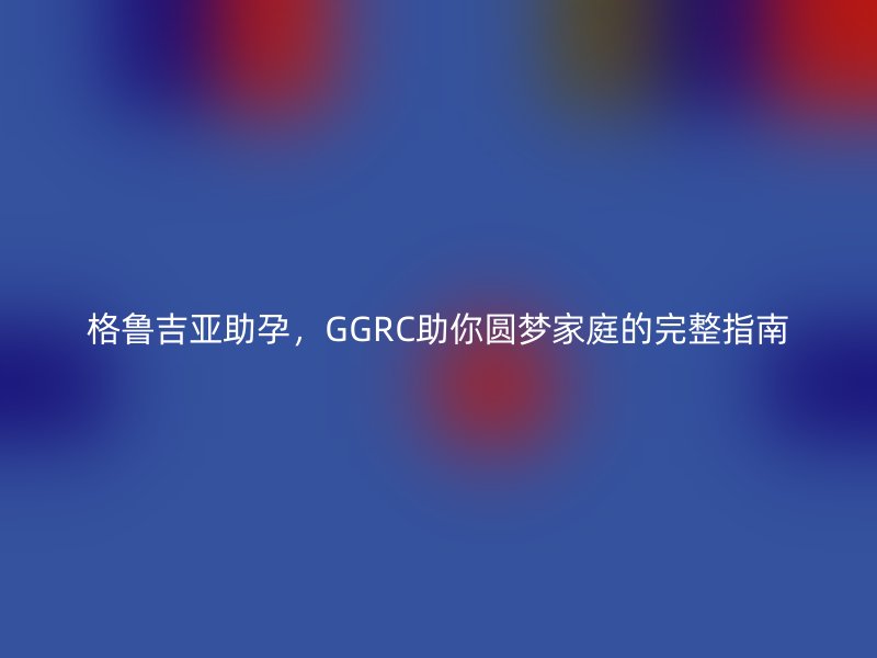 格鲁吉亚助孕，GGRC助你圆梦家庭的完整指南