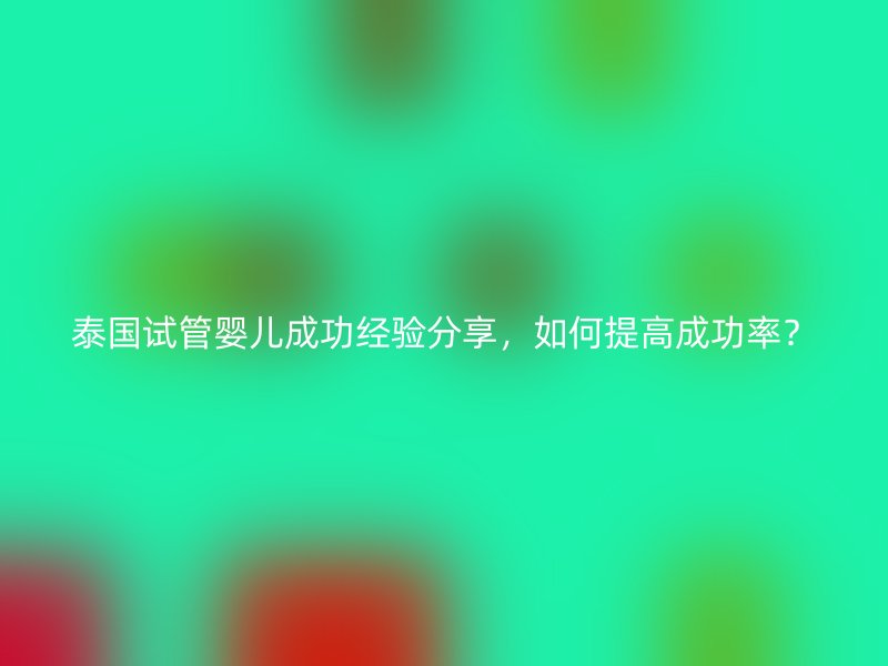 泰国试管婴儿成功经验分享，如何提高成功率？