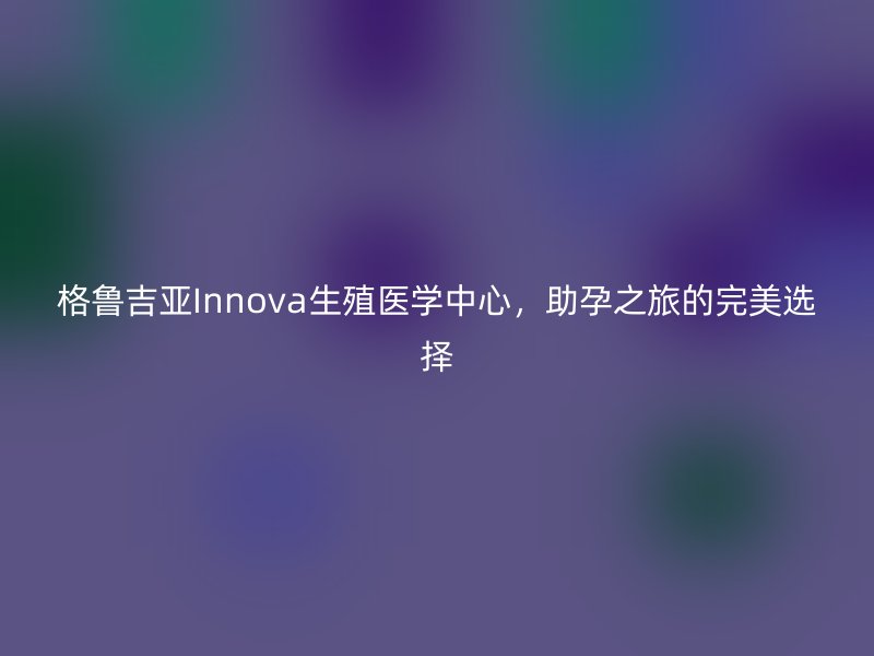 格鲁吉亚Innova生殖医学中心，助孕之旅的完美选择