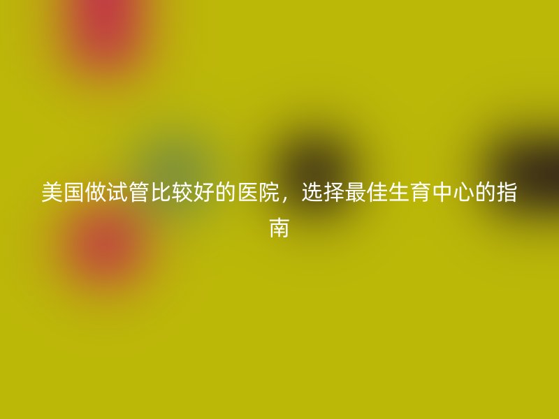 美国做试管比较好的医院，选择最佳生育中心的指南