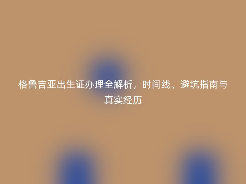 格鲁吉亚出生证办理全解析，时间线、避坑指南与真实经历