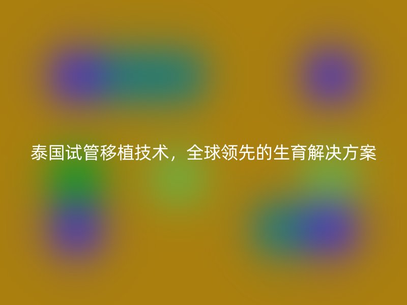 泰国试管移植技术，全球领先的生育解决方案