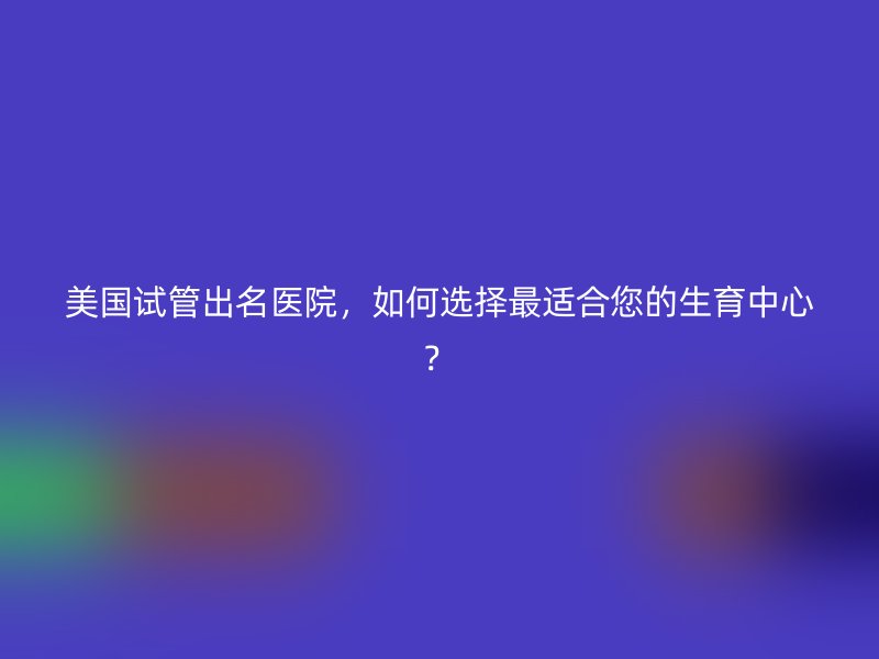 美国试管出名医院，如何选择最适合您的生育中心？