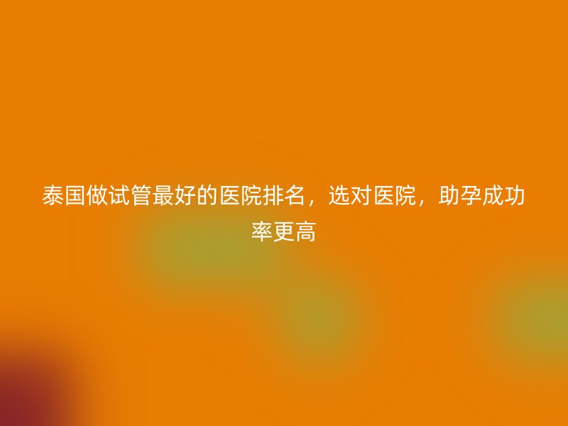 泰国做试管最好的医院排名，选对医院，助孕成功率更高