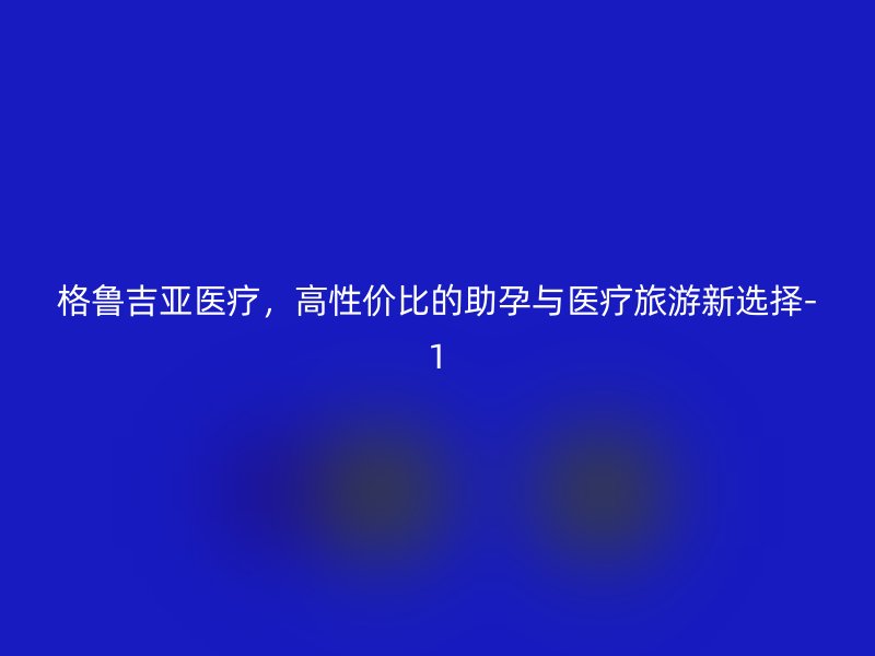 格鲁吉亚医疗，高性价比的助孕与医疗旅游新选择-1