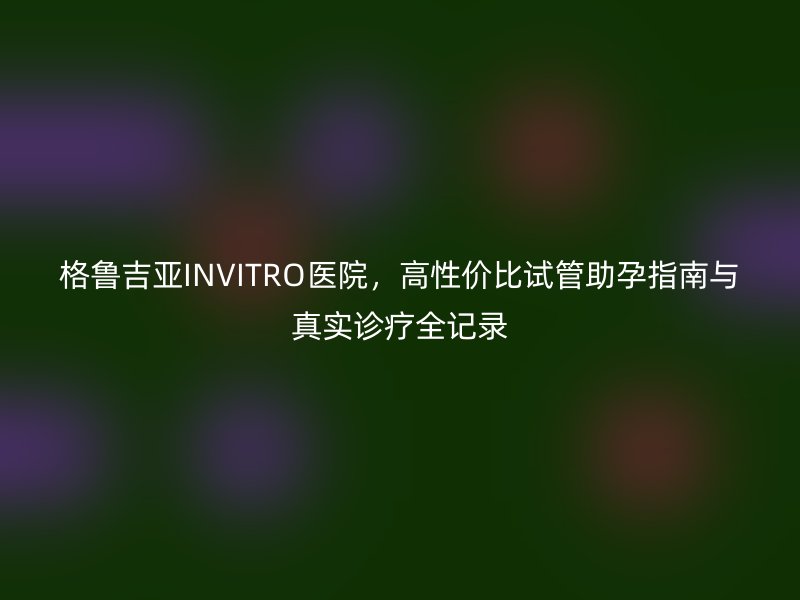 格鲁吉亚INVITRO医院，高性价比试管助孕指南与真实诊疗全记录