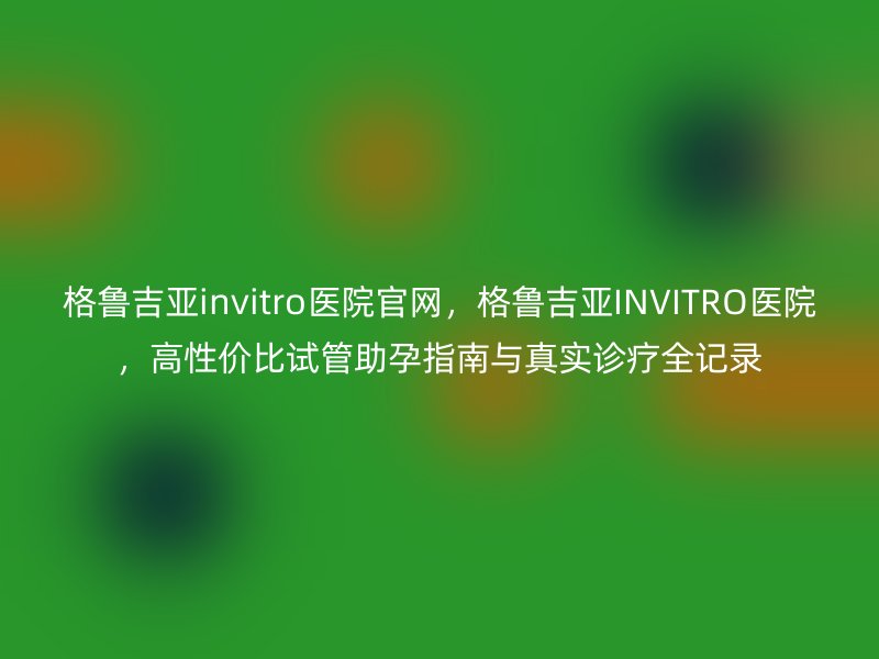 格鲁吉亚invitro医院官网，格鲁吉亚INVITRO医院，高性价比试管助孕指南与真实诊疗全记录