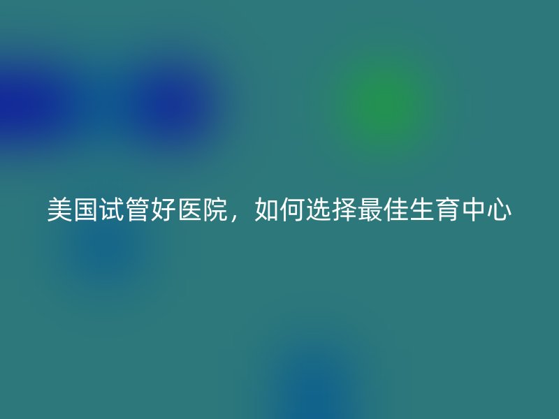 美国试管好医院，如何选择最佳生育中心