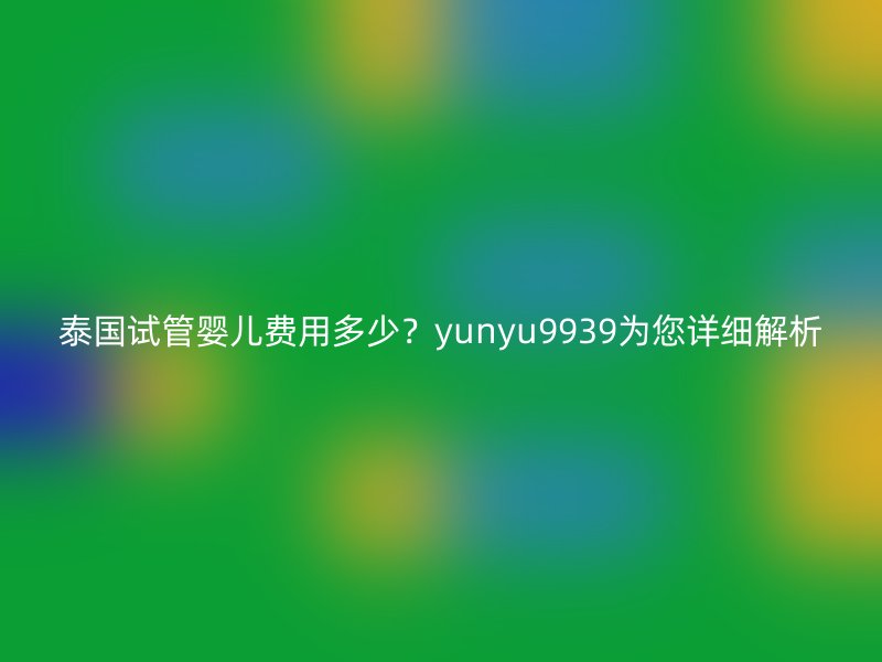 泰国试管婴儿费用多少？yunyu9939为您详细解析