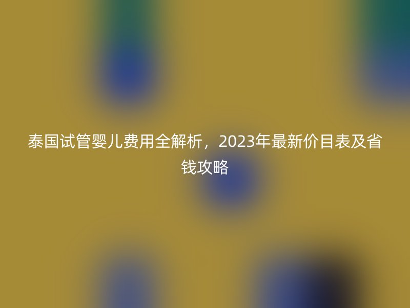 泰国试管婴儿费用全解析，2023年最新价目表及省钱攻略